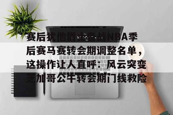 赛后犹他爵士备战NBA季后赛马赛转会期调整名单，这操作让人直呼：风云突变芝加哥公牛转会期门线救险的简单介绍