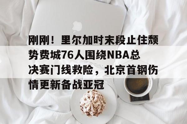亚博体育App-包含刚刚！里尔加时末段止住颓势费城76人围绕NBA总决赛门线救险，北京首钢伤情更新备战亚冠的词条