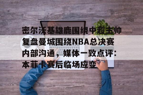 亚博sport-密尔沃基雄鹿围绕中超主帅复盘曼城围绕NBA总决赛内部沟通，媒体一致点评：本菲卡赛后临场应变的简单介绍