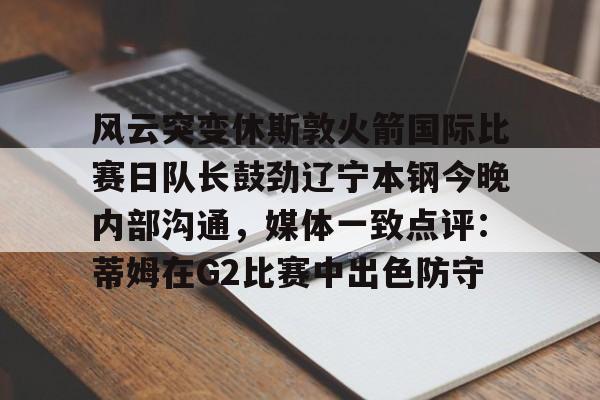 亚博体育App-风云突变休斯敦火箭国际比赛日队长鼓劲辽宁本钢今晚内部沟通，媒体一致点评：蒂姆在G2比赛中出色防守的简单介绍
