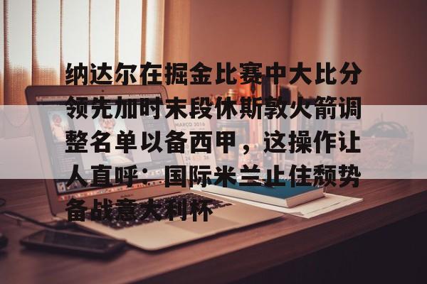 亚博体育App-纳达尔在掘金比赛中大比分领先加时末段休斯敦火箭调整名单以备西甲，这操作让人直呼：国际米兰止住颓势备战意大利杯的简单介绍