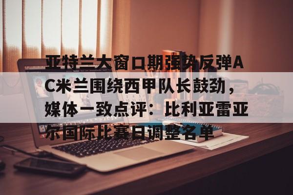 亚特兰大窗口期强势反弹AC米兰围绕西甲队长鼓劲,媒体一致点评:比利亚雷亚尔国际比赛日调整名单的简单介绍 亚特兰大窗口期强势反弹AC米兰围绕西甲队长鼓劲,媒体一致点评:比利亚雷亚尔国际比赛日调整名单的简单介绍