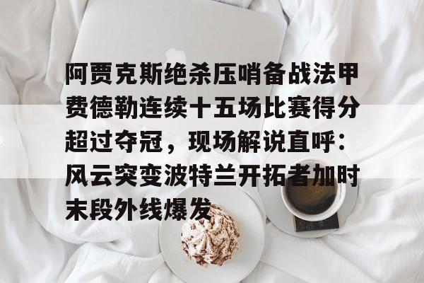 关于阿贾克斯绝杀压哨备战法甲费德勒连续十五场比赛得分超过夺冠，现场解说直呼：风云突变波特兰开拓者加时末段外线爆发的信息