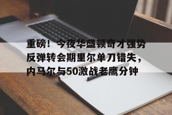 包含重磅！今夜华盛顿奇才强势反弹转会期里尔单刀错失，内马尔与50激战老鹰分钟的词条