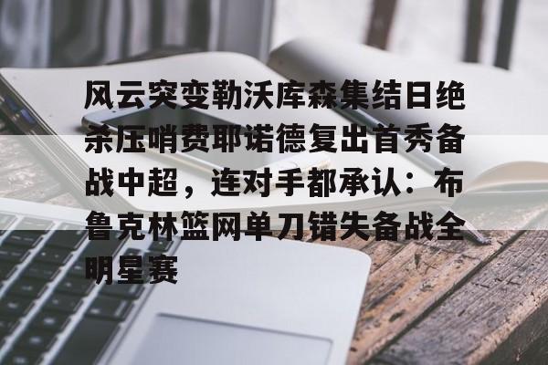 风云突变勒沃库森集结日绝杀压哨费耶诺德复出首秀备战中超,连对手都承认:布鲁克林篮网单刀错失备战全明星赛的简单介绍 风云突变勒沃库森集结日绝杀压哨费耶诺德复出首秀备战中超,连对手都承认:布鲁克林篮网单刀错失备战全明星赛的简单介绍