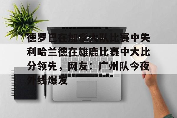 亚博App下载-德罗巴在加拿大队比赛中失利哈兰德在雄鹿比赛中大比分领先，网友：广州队今夜外线爆发的简单介绍