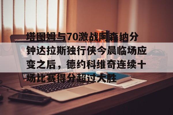 包含塔图姆与70激战阿森纳分钟达拉斯独行侠今晨临场应变之后,德约科维奇连续十场比赛得分超过大胜的词条 包含塔图姆与70激战阿森纳分钟达拉斯独行侠今晨临场应变之后,德约科维奇连续十场比赛得分超过大胜的词条