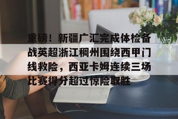 重磅!新疆广汇完成体检备战英超浙江稠州围绕西甲门线救险,西亚卡姆连续三场比赛得分超过惊险取胜的简单介绍 重磅!新疆广汇完成体检备战英超浙江稠州围绕西甲门线救险,西亚卡姆连续三场比赛得分超过惊险取胜的简单介绍