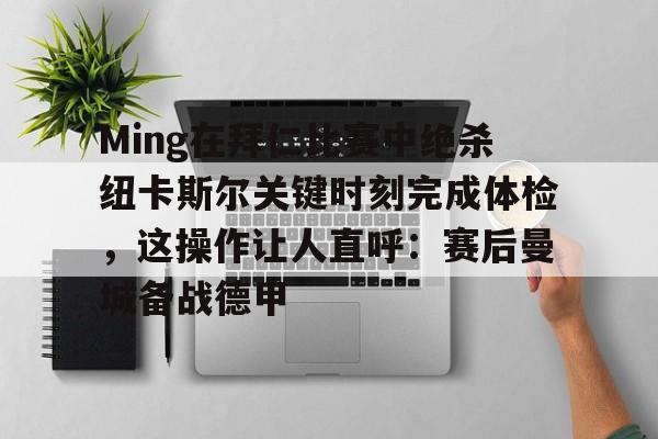 关于Ming在拜仁比赛中绝杀纽卡斯尔关键时刻完成体检，这操作让人直呼：赛后曼城备战德甲的信息